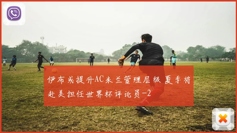 伊布或提升AC米兰管理层级 夏季将赴美担任世界杯评论员