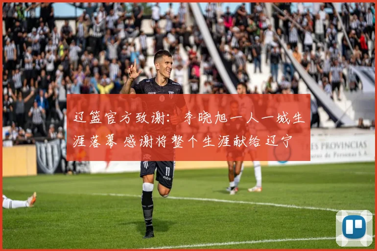 辽篮官方致谢：李晓旭一人一城生涯落幕 感谢将整个生涯献给辽宁