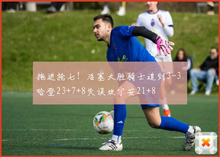 拖进抢七！活塞大胜骑士追到3-3 哈登23+7+8失误坎宁安21+8