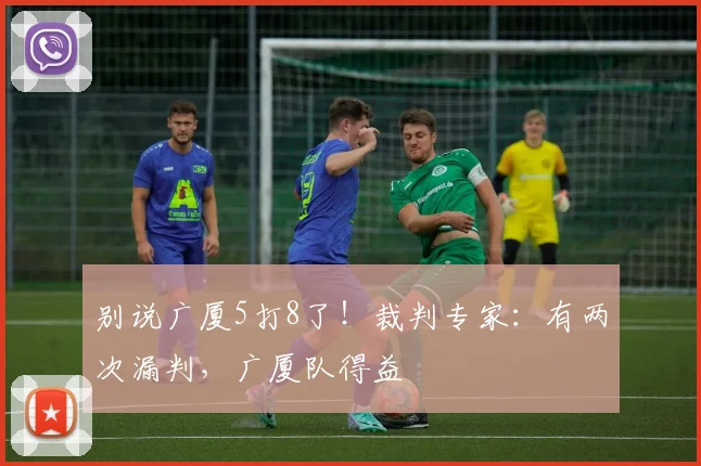 别说广厦5打8了！裁判专家：有两次漏判，广厦队得益
