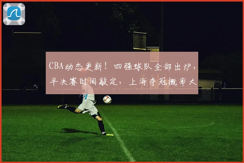 CBA动态更新！四强球队全部出炉，半决赛时间敲定，上海夺冠概率大增