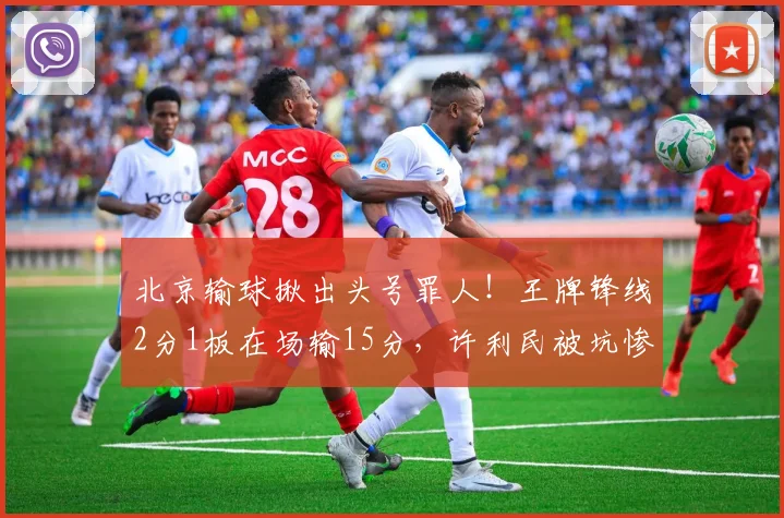 北京输球揪出头号罪人！王牌锋线2分1板在场输15分，许利民被坑惨