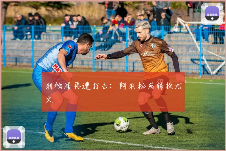 利物浦再遭打击：阿利松或转投尤文