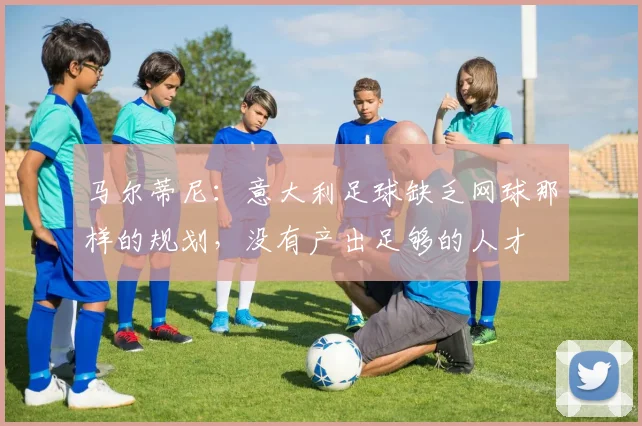 马尔蒂尼：意大利足球缺乏网球那样的规划，没有产出足够的人才