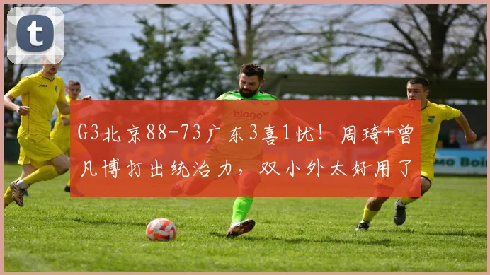 G3北京88-73广东3喜1忧！周琦+曾凡博打出统治力，双小外太好用了