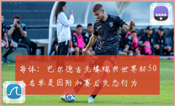 每体：巴尔德吉无缘瑞典世界杯50人名单是因附加赛后失态行为