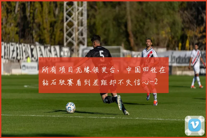 所有项目无缘领奖台，中国田径在钻石联赛看到差距却不失信心