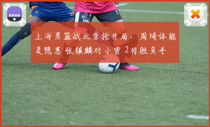 上海男篮战北京抢开局，周琦体能是隐患 张镇麟对小曾 2将胜负手