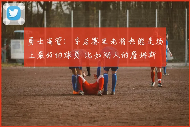 勇士高管：季后赛里老将也能是场上最好的球员 比如湖人的詹姆斯