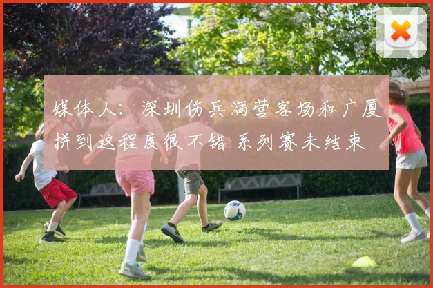 媒体人：深圳伤兵满营客场和广厦拼到这程度很不错 系列赛未结束