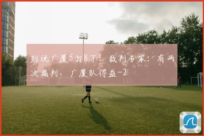 别说广厦5打8了！裁判专家：有两次漏判，广厦队得益