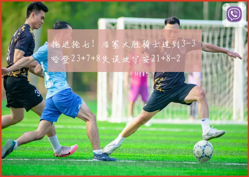 拖进抢七！活塞大胜骑士追到3-3 哈登23+7+8失误坎宁安21+8