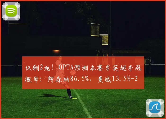 仅剩2轮！OPTA预测本赛季英超夺冠概率：阿森纳86.5%，曼城13.5%
