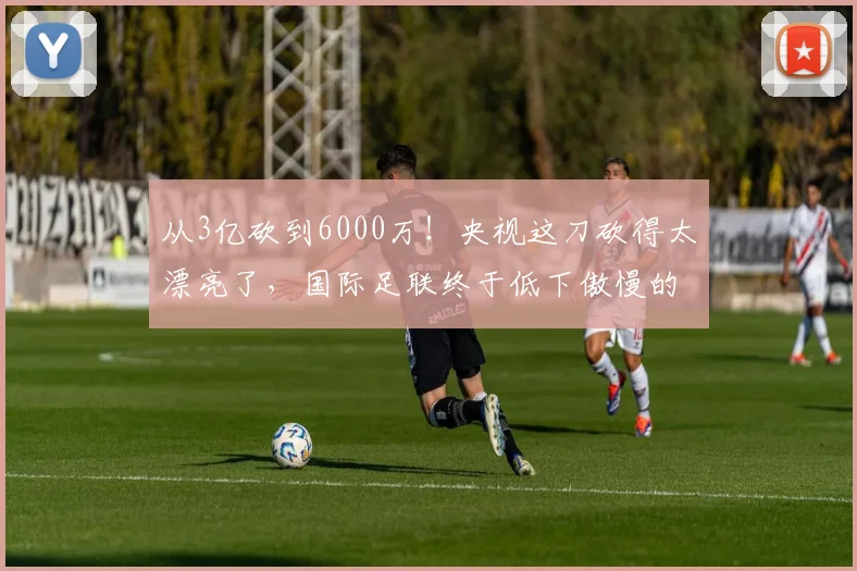 从3亿砍到6000万！央视这刀砍得太漂亮了，国际足联终于低下傲慢的头