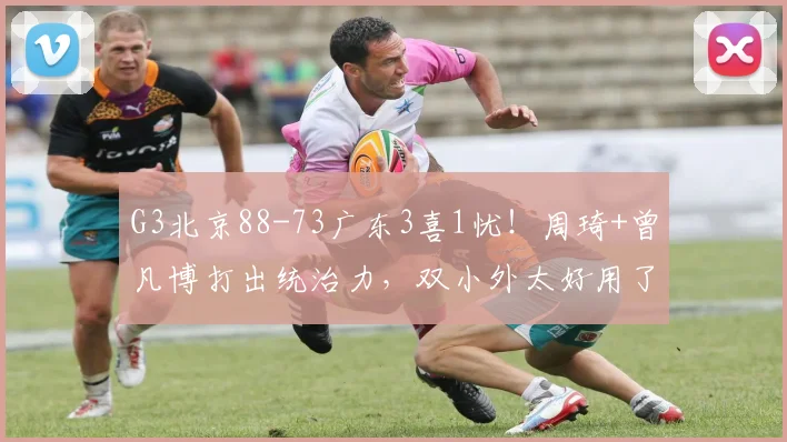 G3北京88-73广东3喜1忧！周琦+曾凡博打出统治力，双小外太好用了