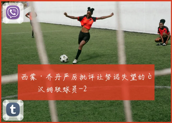 西蒙·乔丹严厉批评让努诺失望的西汉姆联球员