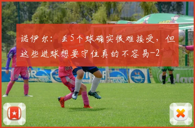 诺伊尔：丢5个球确实很难接受，但这些进球想要守住真的不容易