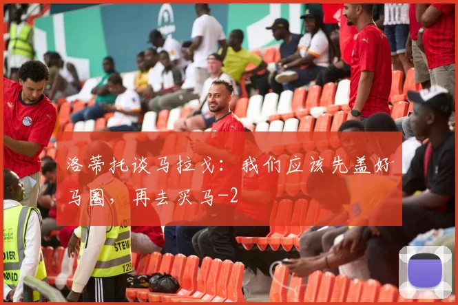 洛蒂托谈马拉戈：我们应该先盖好马圈，再去买马