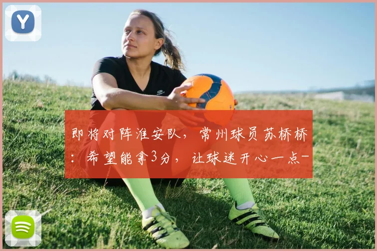 即将对阵淮安队，常州球员苏桥桥：希望能拿3分，让球迷开心一点