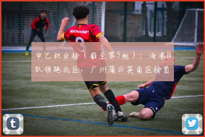中乙积分榜（截至第5轮）：海港B队领跑北区，广州蒲公英南区榜首