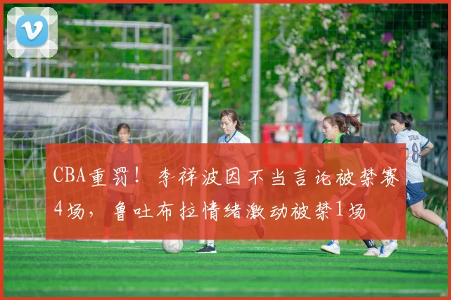 CBA重罚！李祥波因不当言论被禁赛4场，鲁吐布拉情绪激动被禁1场