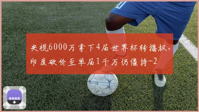 央视6000万拿下4届世界杯转播权，印度砍价至单届1千万仍僵持