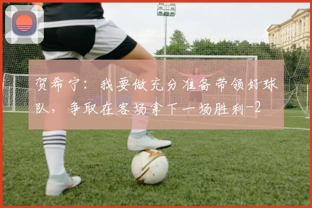 贺希宁：我要做充分准备带领好球队，争取在客场拿下一场胜利