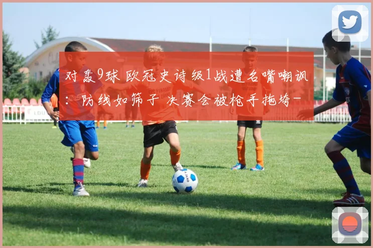 对轰9球 欧冠史诗级1战遭名嘴嘲讽：防线如筛子 决赛会被枪手拖垮