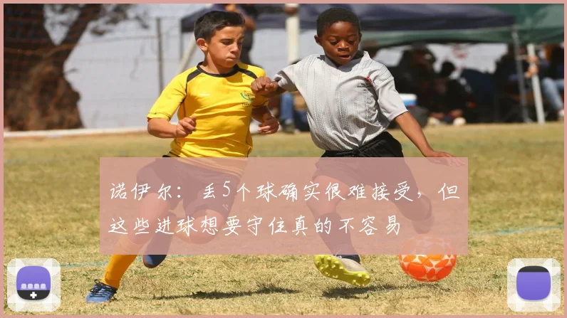 诺伊尔：丢5个球确实很难接受，但这些进球想要守住真的不容易