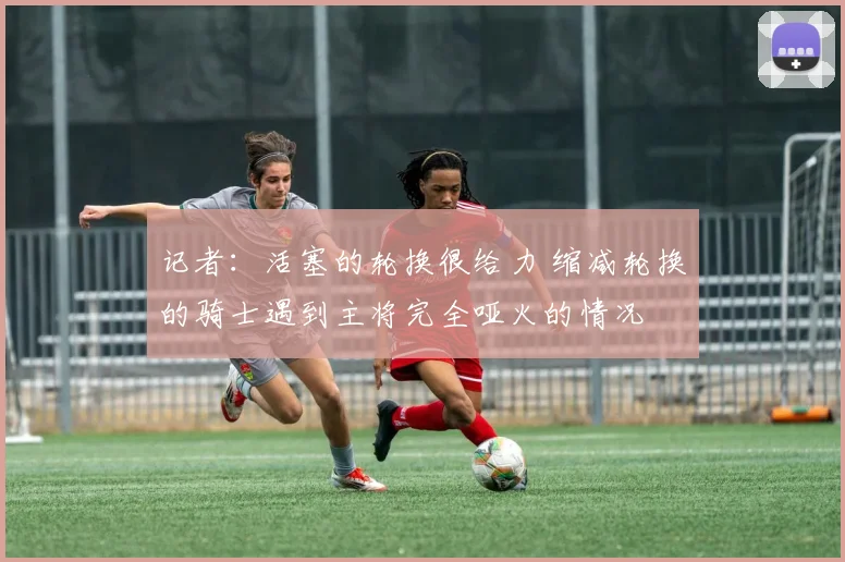 记者：活塞的轮换很给力 缩减轮换的骑士遇到主将完全哑火的情况