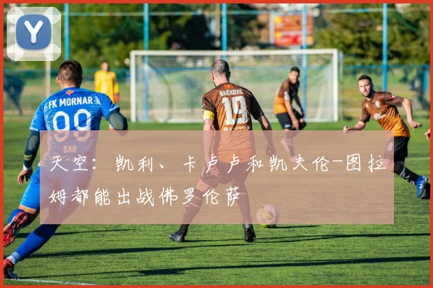 天空：凯利、卡卢卢和凯夫伦-图拉姆都能出战佛罗伦萨