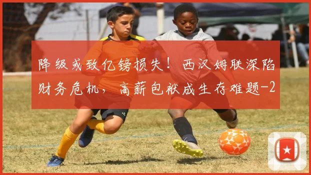 降级或致亿镑损失！西汉姆联深陷财务危机，高薪包袱成生存难题