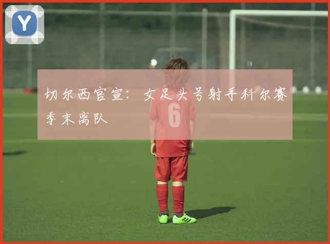 切尔西官宣：女足头号射手科尔赛季末离队