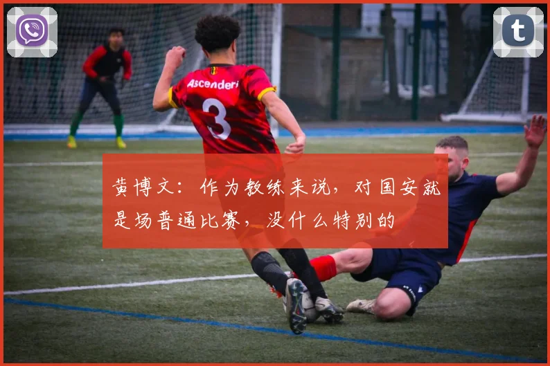 黄博文：作为教练来说，对国安就是场普通比赛，没什么特别的