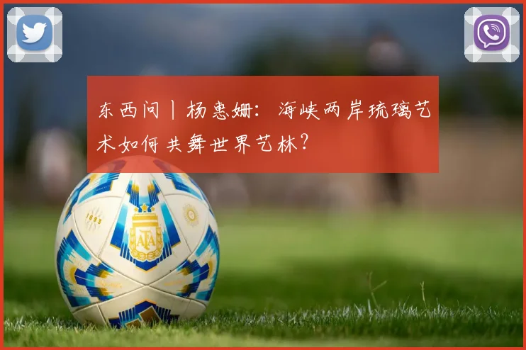东西问丨杨惠姗：海峡两岸琉璃艺术如何共舞世界艺林？