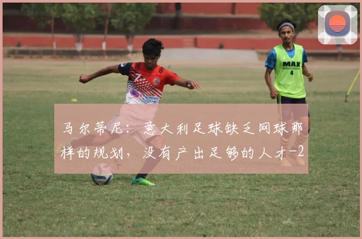 马尔蒂尼：意大利足球缺乏网球那样的规划，没有产出足够的人才