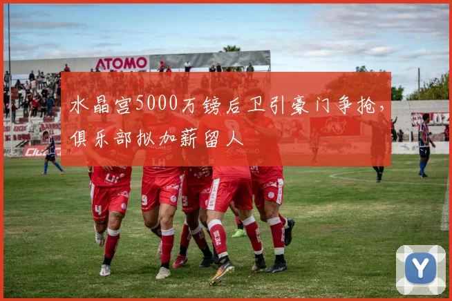 水晶宫5000万镑后卫引豪门争抢，俱乐部拟加薪留人