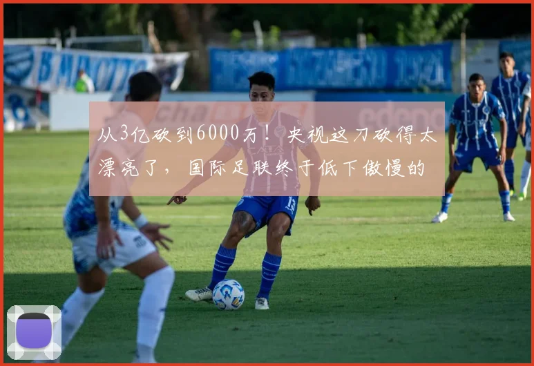 从3亿砍到6000万！央视这刀砍得太漂亮了，国际足联终于低下傲慢的头