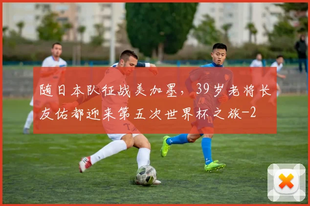 随日本队征战美加墨，39岁老将长友佑都迎来第五次世界杯之旅