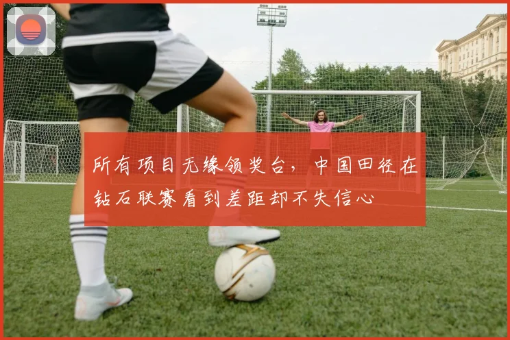 所有项目无缘领奖台，中国田径在钻石联赛看到差距却不失信心