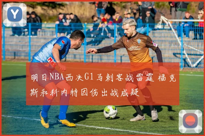 明日NBA西决G1马刺客战雷霆 福克斯和科内特因伤出战成疑