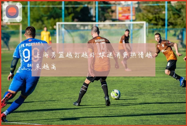 上海男篮越打越好 球迷消费热情越来越高