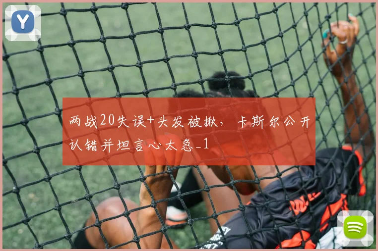 两战20失误+头发被揪，卡斯尔公开认错并坦言心太急_1