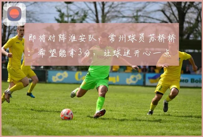 即将对阵淮安队，常州球员苏桥桥：希望能拿3分，让球迷开心一点