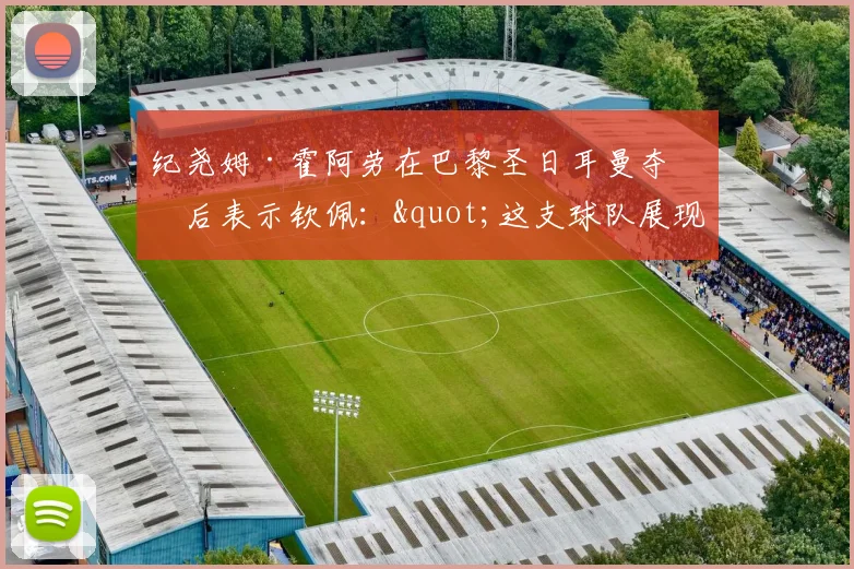 纪尧姆·霍阿劳在巴黎圣日耳曼夺冠后表示钦佩："这支球队展现出一种沉稳的力量"