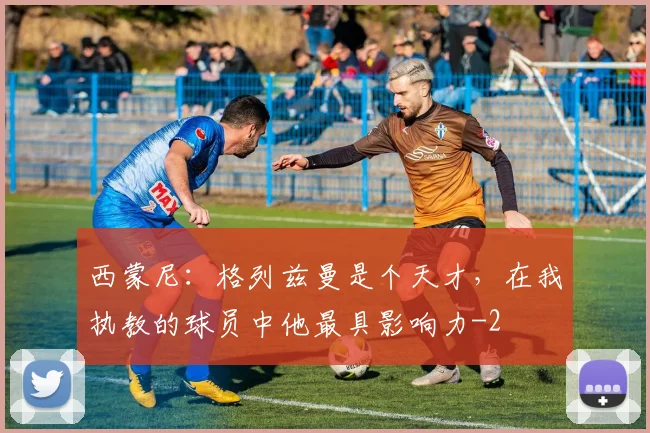 西蒙尼：格列兹曼是个天才，在我执教的球员中他最具影响力