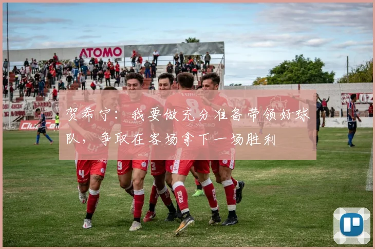 贺希宁：我要做充分准备带领好球队，争取在客场拿下一场胜利