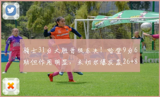 骑士31分大胜晋级东决！哈登9分6助但作用明显，米切尔爆发轰26+8