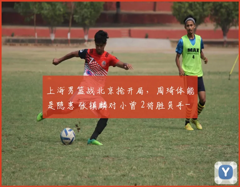 上海男篮战北京抢开局，周琦体能是隐患 张镇麟对小曾 2将胜负手
