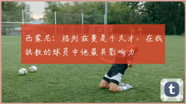西蒙尼：格列兹曼是个天才，在我执教的球员中他最具影响力
